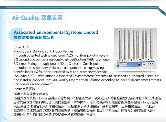 Associated Environmental Systems Limited聯誼環衛設備有限公司.Ionair AQSApplications: Buildings and Indoor VenuesThrough patented technology, Ionair AQS monitors pollution every 0.2 second and performs responsive air purification. With its unique 7/24 monitoring through Ionair’s “DataCenter” in Zurich, quiet operation, no secondary pollutants and potential energy saving benefit, Ionair AQSs are appreciated by elite customers worldwide including 7,000+ installations. Associated Environmental Systems Ltd., as Ionair’s authorized distributor and installer, provides Total Air Quality Optimization Solution according to individual customer’s targets and operation environment. Ionair 空質系統應用：室內環境及建築物憑藉其專利技術，Ionair 空質系統能每隔 0.2 秒監測污染一次並進行即時且全自動的空氣淨化。加上其通過自家於蘇黎世的資料中心全天侯代客監察、寧靜操作、無二次污染物和潛在節能效益等優點，Ionair 空質系統深受全球知名客戶所信賴和使用，包括香港伊利沙伯醫院、蘇黎世機場、上海柏悅酒店、卡地亞、華為等。全球共超過 7,000 套的安裝案例。聯誼環衛設備有限公司作為 Ionair 的授權分銷與安裝代表，能按個別客戶的目標和運營環境提供一站式空質優化方案。 