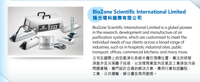 BioZone Scientific International Limited陽光環科國際有限公司.BioZone Scientific International Limited is a global pioneer in the research, development and manufacture of air purification systems, which are customized to meet the individual needs of our clients across a broad range of industries, such as in hospitals, industrial sites, public transport, offices, commercial kitchens, and many more.公司在國際上的空氣淨化系統中擔任領導位置，專注於研發深紫外及光等離子技術，以治理商業室內空氣及工業排放污染問題著稱，專門設計合適的解決方案，應用行業包括醫院，工業，公共運輸，辦公樓及商用廚房。