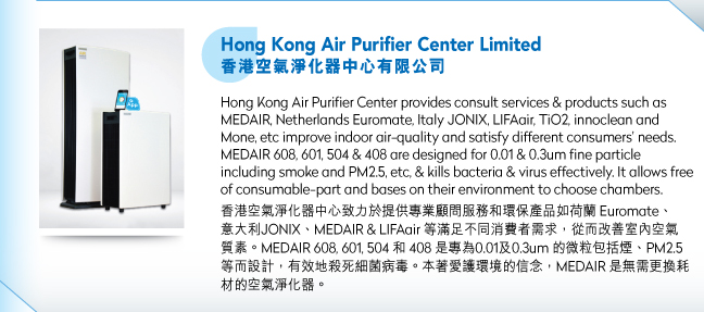 Hong Kong Air Purifier Center Limited香港空氣淨化器中心有限公司.Hong Kong Air Purifier Center provides consult services & products such as MEDAIR, Netherlands Euromate, Italy JONIX, LIFAair, TiO2, innoclean and Mone, etc improve indoor air-quality and satisfy different consumers’ needs. MEDAIR 608, 601, 504 & 408 are designed for 0.01 & 0.3um fine particle including smoke and PM2.5, etc, & kills bacteria & virus effectively. It allows free of consumable-part and bases on their environment to choose chambers.香港空氣淨化器中心致力於提供專業顧問服務和環保產品如荷蘭 Euromate、意大利JONIX、MEDAIR & LIFAair 等滿足不同消費者需求，從而改善室內空氣質素。MEDAIR 608, 601, 504 和 408 是專為0.01及0.3um 的微粒包括煙、PM2.5 等而設計，有效地殺死細菌病毒。本著愛護環境的信念，MEDAIR 是無需更換耗材的空氣淨化器。