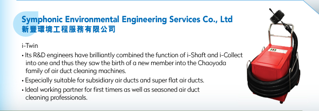 Symphonic Environmental Engineering Services Co., Ltd新豐環境工程服務有限公司.i-Twin • Its R&D engineers have brilliantly combined the function of i-Shaft and i-Collect into one and thus they saw the birth of a new member into the Chaoyoda family of air duct cleaning machines.• Especially suitable for subsidiary air ducts and super flat air ducts.• Ideal working partner for first timers as well as seasoned air duct cleaning professionals.