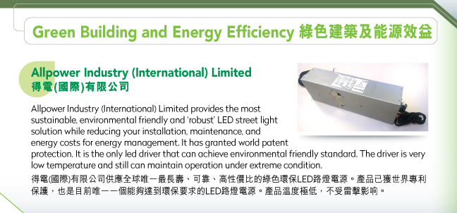 Allpower Industry (International) Limited得電(國際)有限公司.Allpower Industry (International) Limited provides the most sustainable, environmental friendly and ‘robust’ LED street light solution while reducing your installation, maintenance, and energy costs for energy management. It has granted world patent protection. It is the only led driver that can achieve environmental friendly standard. The driver is very low temperature and still can maintain operation under extreme condition. 得電(國際)有限公司供應全球唯一最長壽、可靠、高性價比的綠色環保LED路燈電源。產品已獲世界專利保護，也是目前唯一一個能夠達到環保要求的LED路燈電源。產品温度極低，不受雷擊影响。