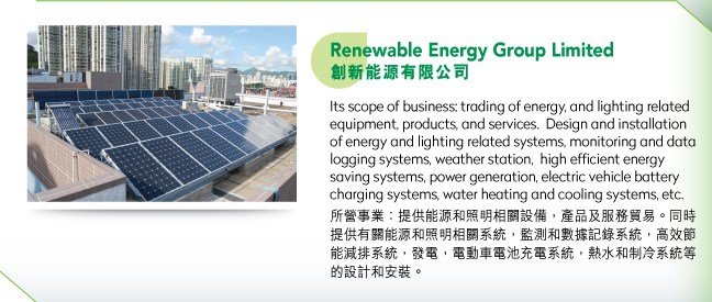 Renewable Energy Group Limited創新能源有限公司.Its scope of business: trading of energy, and lighting related equipment, products, and services.  Design and installation of energy and lighting related systems, monitoring and data logging systems, weather station,  high efficient energy saving systems, power generation, electric vehicle battery charging systems, water heating and cooling systems, etc.所營事業：提供能源和照明相關設備，產品及服務貿易。同時提供有關能源和照明相關系統，監測和數據記錄系統，高效節能減排系統，發電，電動車電池充電系統，熱水和制冷系統等的設計和安裝。