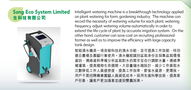 Sang Eco System Limited生科技有限公司.Intelligent watering machine is a breakthrough technology applied on plant watering for farm, gardening industry.  The machine can record the necessity of watering volume for each plant, watering frequency, adjust watering volume automatically in order to extend the life cycle of plant by accurate irrigation system.  On the other hand, customer can save cost on recruiting professional farmer as well as to improve the efficiency with large capacity tank design.智能澆水機是一項突破科技的澆水功能，並可提高工作效能，特別適合農場及園藝行業使用。澆水機能識別盆栽身份及採集盆栽環境資訊，通過資料準確分析盆栽對水的需求並自行調節水量。通過準確灌溉，提高植物生命週期。大容量儲水箱設計，減少工作員取水次數降低工作人員疲勞度，提高工作效率，節省水資源，更環保。用戶不需招聘專業園藝人員減低成本。採用先進科學技術，提高客戶形象，讓客戶更加滿意並達到雙贏效果。
