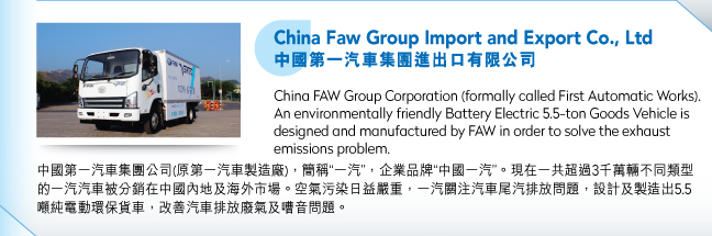 China Faw Group Import and Export Co., Ltd中國第一汽車集團進出口有限公司.China FAW Group Corporation (formally called First Automatic Works).  An environmentally friendly Battery Electric 5.5-ton Goods Vehicle is designed and manufactured by FAW in order to solve the exhaust emissions problem.中國第一汽車集團公司(原第一汽車製造廠)，簡稱“一汽”，企業品牌“中國一汽”。現在一共超過3千萬輛不同類型的一汽汽車被分銷在中國內地及海外市場。空氣污染日益嚴重，一汽關注汽車尾汽排放問題，設計及製造出5.5噸純電動環保貨車，改善汽車排放廢氣及嘈音問題。