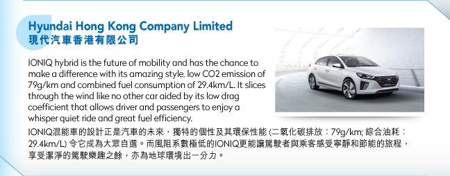Hyundai Hong Kong Company Limited現代汽車香港有限公司.IONIQ hybrid is the future of mobility and has the chance to make a difference with its amazing style, low CO2 emission of 79g/km and combined fuel consumption of 29.4km/L. It slices through the wind like no other car aided by its low drag coefficient that allows driver and passengers to enjoy a whisper quiet ride and great fuel efficiency. IONIQ混能車的設計正是汽車的未來，獨特的個性及其環保性能 (二氧化碳排放：79g/km; 綜合油耗：29.4km/L) 令它成為大眾自選。而風阻系數極低的IONIQ更能讓駕駛者與乘客感受寧靜和節能的旅程，享受潔淨的駕駛樂趣之餘，亦為地球環境出一分力。