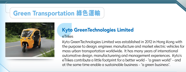 Kyto GreenTechnologies Limited.eTrikesKyto GreenTechnologies Limited was established in 2012 in Hong Kong with the purpose to design, engineer, manufacture and market electric vehicles for mass urban transportation worldwide.  It has many years of international automative design, manufacturering and management experiences.  Kyto's eTrikes contribute a little footprint for a better world - "a green world" - and at the same time enable a sustainable business - "a green business". 