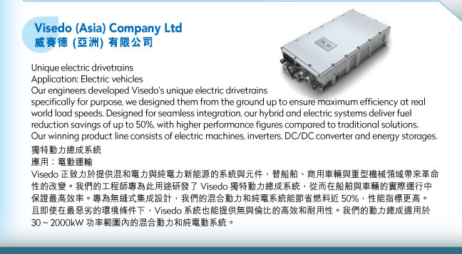 Visedo (Asia) Company Ltd威賽德 (亞洲) 有限公司.Unique electric drivetrains Application: Electric vehiclesOur engineers developed Visedo’s unique electric drivetrains specifically for purpose, we designed them from the ground up to ensure maximum efficiency at real world load speeds. Designed for seamless integration, our hybrid and electric systems deliver fuel reduction savings of up to 50%, with higher performance figures compared to traditional solutions. Our winning product line consists of electric machines, inverters, DC/DC converter and energy storages. 獨特動力總成系統應用：電動運輸Visedo 正致力於提供混和電力與純電力新能源的系統與元件，替船舶、商用車輛與重型機械領域帶來革命性的改變。我們的工程師專為此用途研發了 Visedo 獨特動力總成系統，從而在船舶與車輛的實際運行中保證最高效率。專為無縫式集成設計，我們的混合動力和純電系統能節省燃料近 50%，性能指標更高。且即使在最惡劣的環境條件下，Visedo 系統也能提供無與倫比的高效和耐用性。我們的動力總成適用於 30 ~ 2000kW 功率範圍內的混合動力和純電動系統。