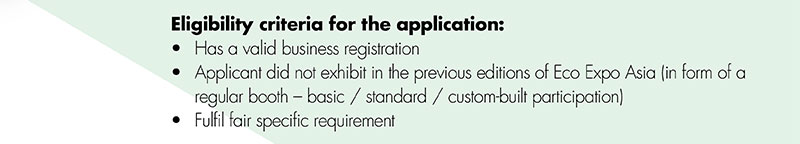 Eligibility criteria for the application:•	Has a valid business registration •	Applicant did not exhibit in the previous editions of Eco Expo Asia (in form of a 			regular booth – basic / standard / custom-built participation)•	Fulfil fair specific requirement 