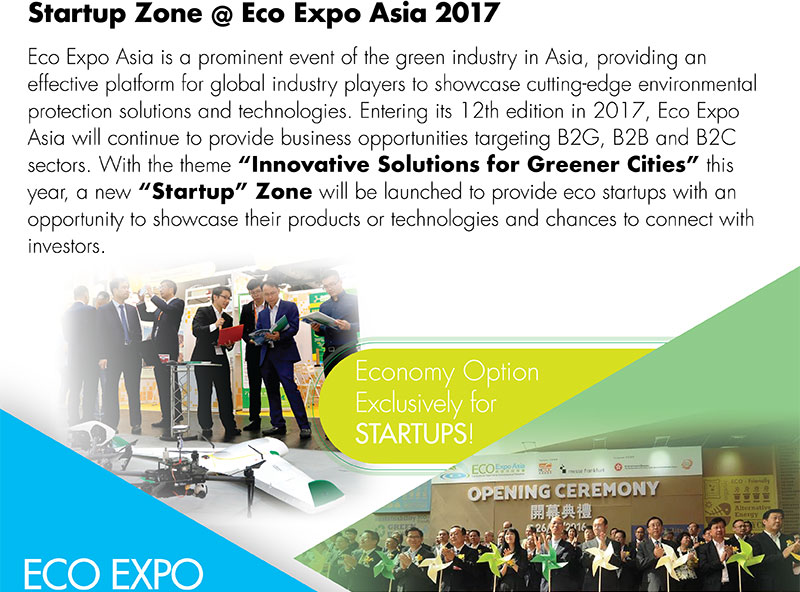 Startup Zone @ Eco Expo Asia 2017Eco Expo Asia is a prominent event of the green industry in Asia, providing an effective platform for global industry players to showcase cutting-edge environmental protection solutions and technologies. Entering its 12th edition in 2017, Eco Expo Asia will continue to provide business opportunities targeting B2G, B2B and B2C sectors. With the theme “Innovative Solutions for Greener Cities” this year, a new “Startup” Zone will be launched to provide eco startups with an opportunity to showcase their products or technologies and chances to connect with investors.Economy Option Exclusively for STARTUPS!