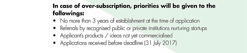 In case of over-subscription, priorities will be given to the followings: • No more than 3 years of establishment at the time of application•Referrals by recognised public or private institutions nurturing startups •Applicant’s products / ideas not yet commercialised •Applications received before deadline (31 July 2017)
