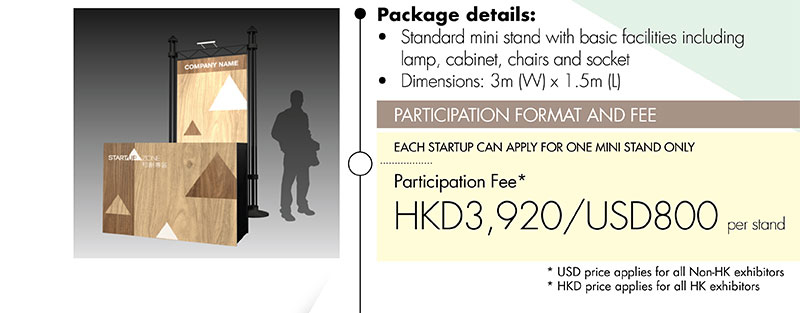 Package details: •Standard mini stand with basic facilities including lamp, cabinet, chairs and socket •Dimensions: 3m (W) x 1.5m (L). PARTICIPATION FORMAT AND FEE: EACH START-UP CAN APPLY FOR ONE MINI STAND ONLY. Participation Fee* HKD3,920/USD800 per stand. *USD price applies for all Non-HK exhibitors. *HKD price applies for all HK exhibitors